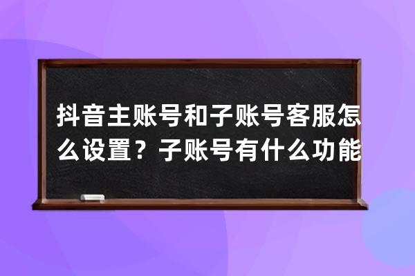 抖音主賬號和子賬號客服怎么設置？子賬號有什么功能？ 