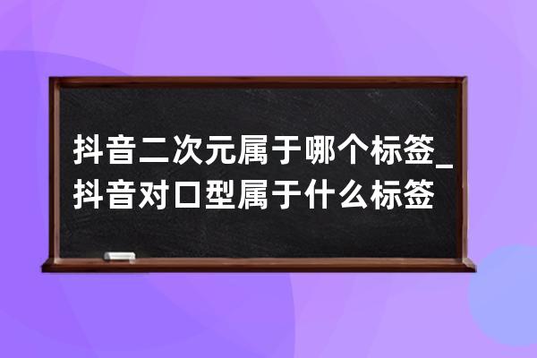 抖音二次元屬于哪個標簽_抖音對口型屬于什么標簽 