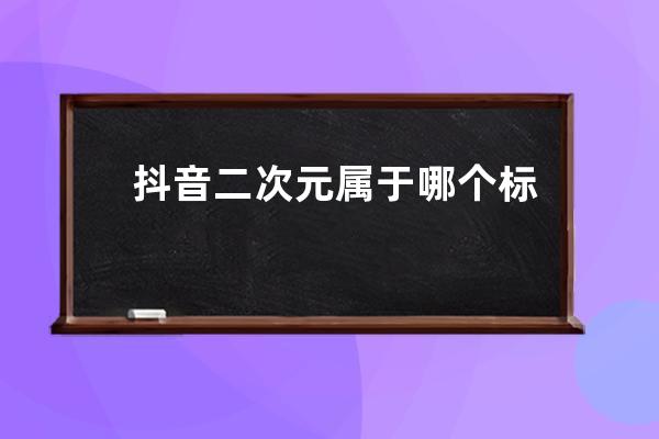 抖音二次元屬于哪個(gè)標(biāo)簽_抖音對(duì)口型屬于什么標(biāo)簽 