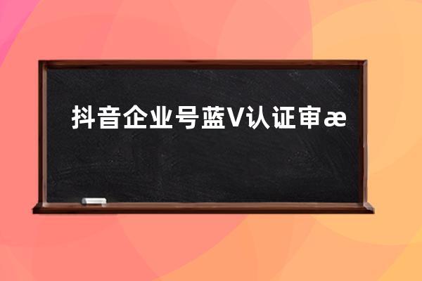抖音企業號藍V認證審核標準有哪些？ 