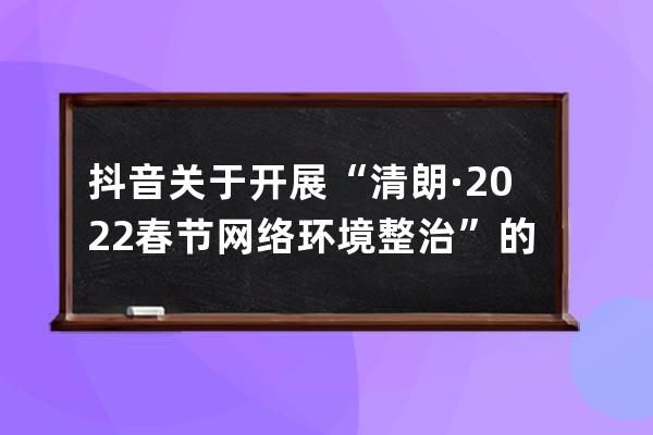 抖音關于開展“清朗·2022春節網絡環境整治”的公告_抖音 整治 