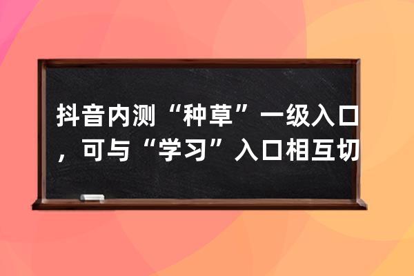 抖音內測“種草”一級入口，可與“學習”入口相互切換_抖音一起看功能內測 