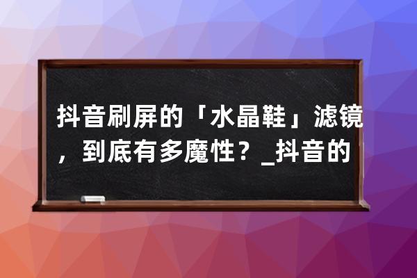 抖音刷屏的「水晶鞋」濾鏡，到底有多魔性？_抖音的鞋子 