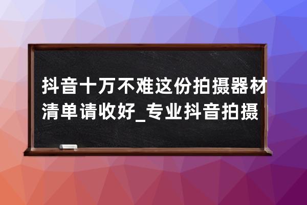抖音十萬不難 這份拍攝器材清單請收好_專業抖音拍攝什么器材最好 