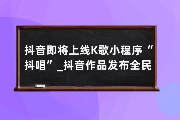 抖音即將上線K歌小程序“抖唱”_抖音作品發布全民k歌 