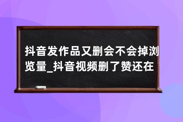 抖音發作品又刪會不會掉瀏覽量_抖音視頻刪了贊還在嗎 