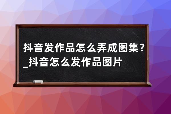 抖音發(fā)作品怎么弄成圖集？_抖音怎么發(fā)作品圖片 