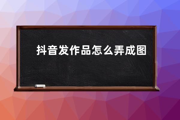 抖音發作品怎么弄成圖集？_抖音怎么發作品圖片 