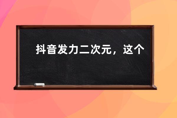 抖音發力二次元，這個計劃助力了不少賬號_抖音變二次元 