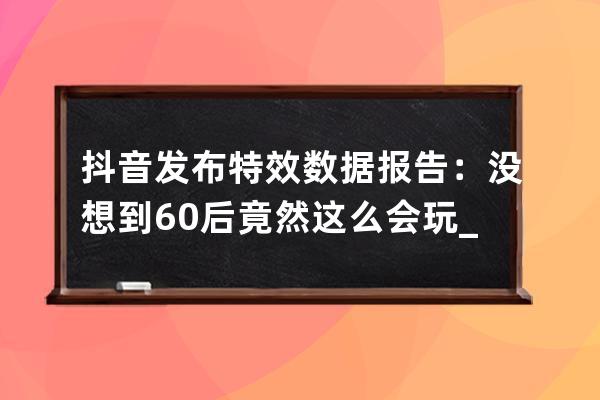 抖音發(fā)布特效數據報告：沒想到60后竟然這么會玩_抖音過年特效 