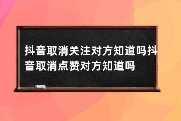 抖音取消關注對方知道嗎 抖音取消點贊對方知道嗎 