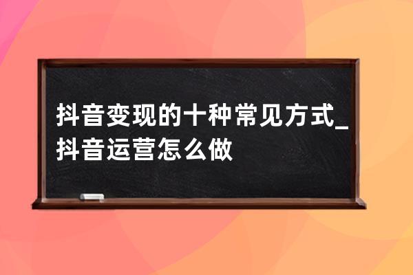 抖音變現的十種常見方式_抖音運營怎么做 
