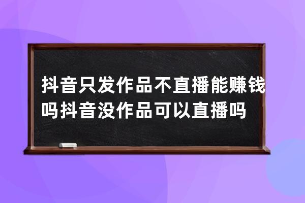 抖音只發作品不直播能賺錢嗎 抖音沒作品可以直播嗎 