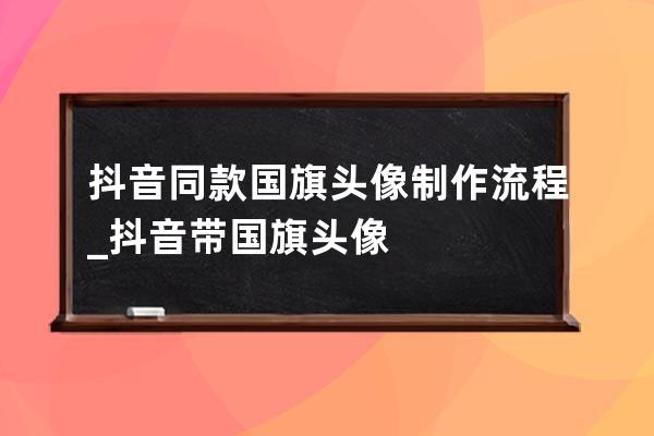 抖音同款國旗頭像制作流程_抖音帶國旗頭像 