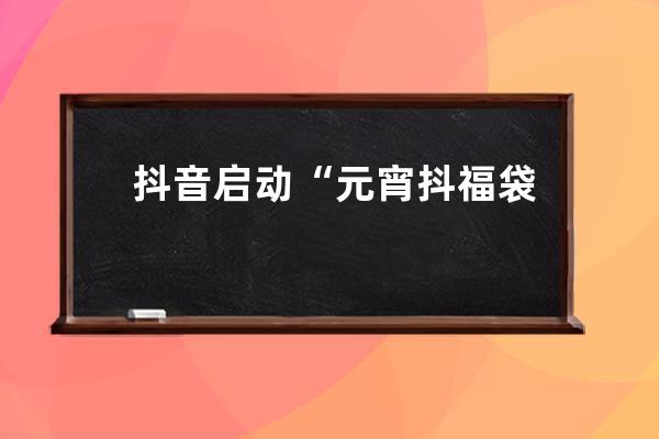 抖音啟動“元宵抖福袋”活動 拍隨拍得百萬福袋_抖音福袋發放 