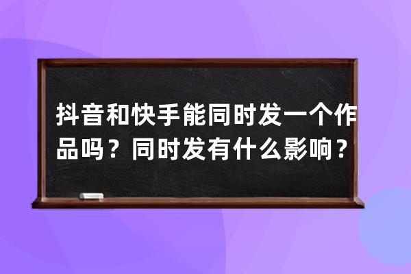 抖音和快手能同時發一個作品嗎？同時發有什么影響？ 