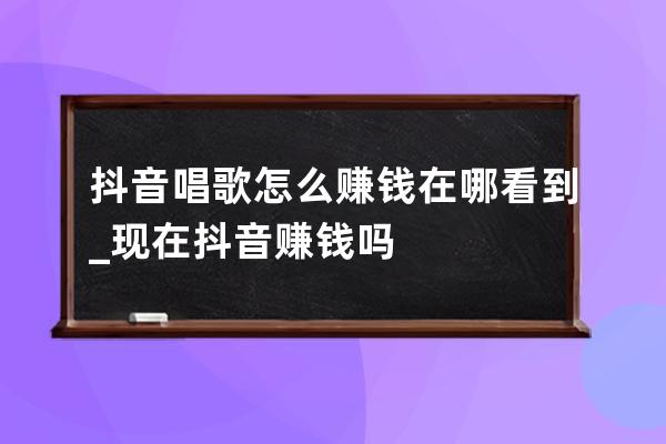 抖音唱歌怎么賺錢在哪看到_現(xiàn)在抖音賺錢嗎 