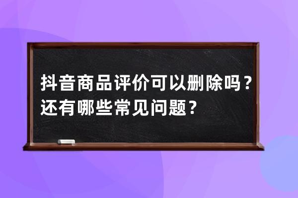 抖音商品評價可以刪除嗎？還有哪些常見問題？ 