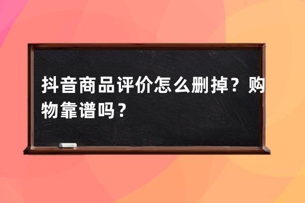 抖音商品評價怎么刪掉？購物靠譜嗎？ 