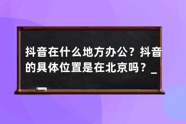 抖音在什么地方辦公？抖音的具體位置是在北京嗎？_抖音辦公地址在哪里 