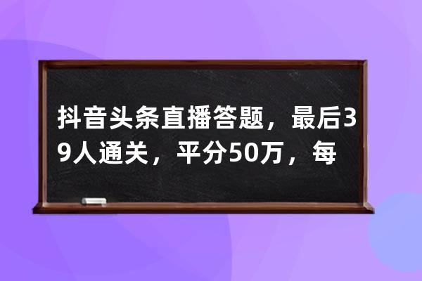 抖音頭條直播答題，最后39人通關，平分50萬，每人12820.51元&#8230;_抖音答題每天 