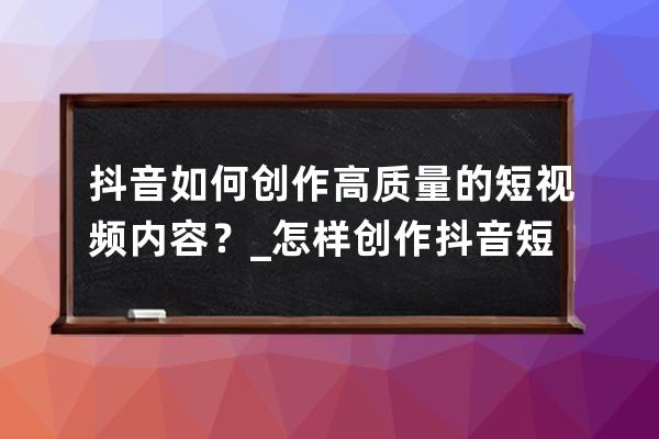 抖音如何創作高質量的短視頻內容？_怎樣創作抖音短視頻 