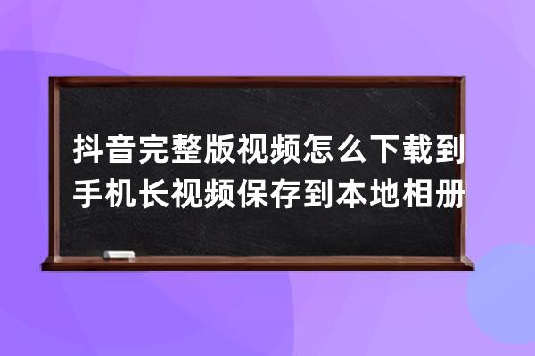 抖音完整版視頻怎么下載到手機 長視頻保存到本地相冊方法_抖音視頻如何下載 