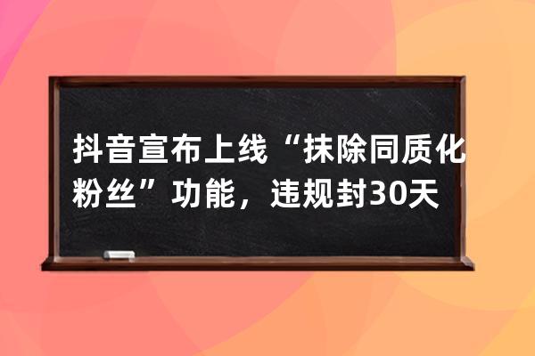 抖音宣布上線“抹除同質化粉絲”功能，違規封30天_抖音內容同質化會被官方停 