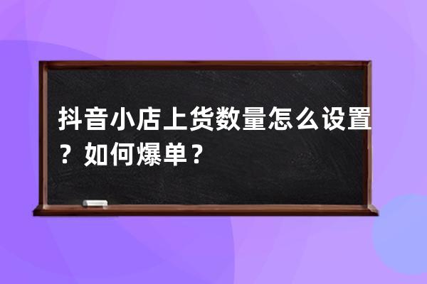 抖音小店上貨數量怎么設置？如何爆單？ 