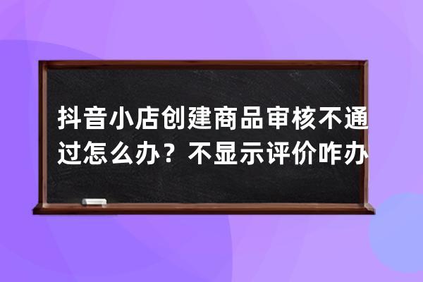 抖音小店創建商品審核不通過怎么辦？不顯示評價咋辦？ 