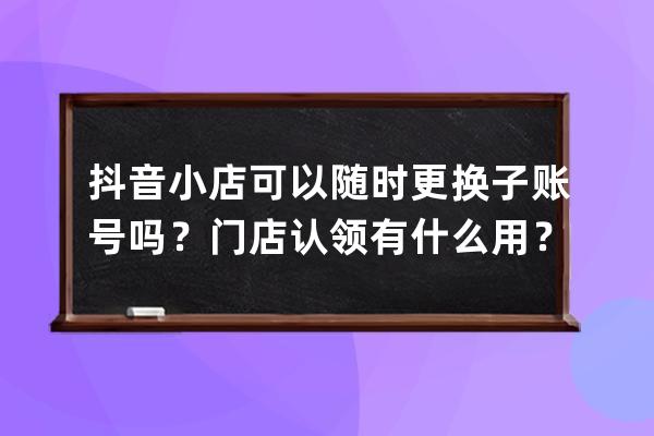 抖音小店可以隨時更換子賬號嗎？門店認領有什么用？ 