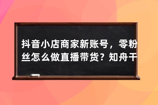 抖音小店商家新賬號，零粉絲怎么做直播帶貨？知舟干貨總結_抖音小店入駐需 