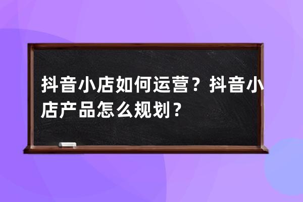 抖音小店如何運營？抖音小店產品怎么規劃？ 
