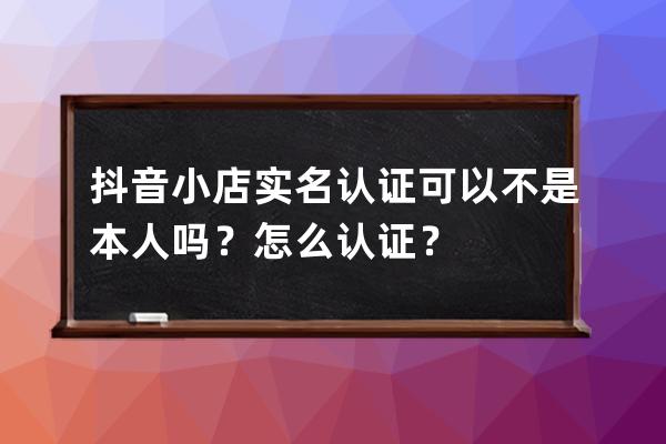 抖音小店實名認證可以不是本人嗎？怎么認證？ 