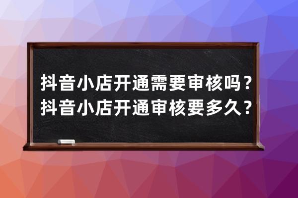 抖音小店開通需要審核嗎？抖音小店開通審核要多久？ 