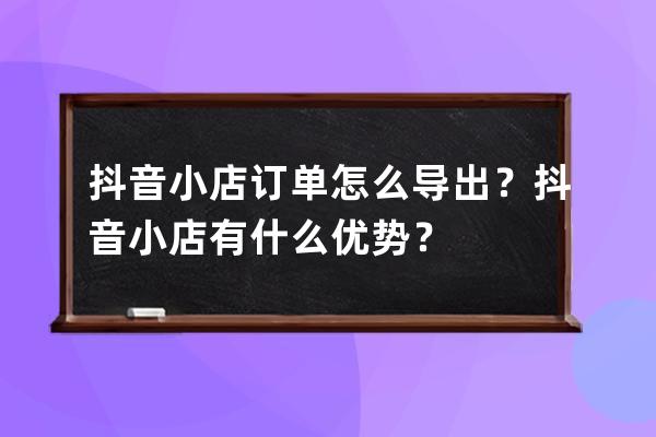 抖音小店訂單怎么導出？抖音小店有什么優勢？ 
