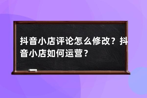 抖音小店評論怎么修改？抖音小店如何運營？ 
