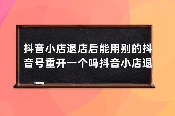 抖音小店退店后能用別的抖音號重開一個嗎 抖音小店退店保證金多久到賬 