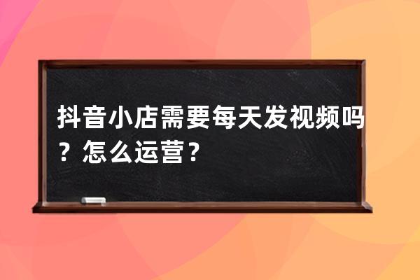 抖音小店需要每天發視頻嗎？怎么運營？ 
