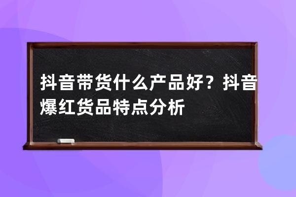 抖音帶貨什么產品好？抖音爆紅貨品特點分析 