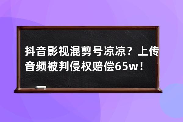 抖音影視混剪號涼涼？上傳音頻被判侵權賠償6.5w！