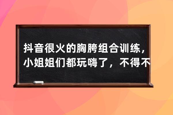 抖音很火的胸胯組合訓(xùn)練，小姐姐們都玩嗨了，不得不說很養(yǎng)眼_抖音左胸右放 