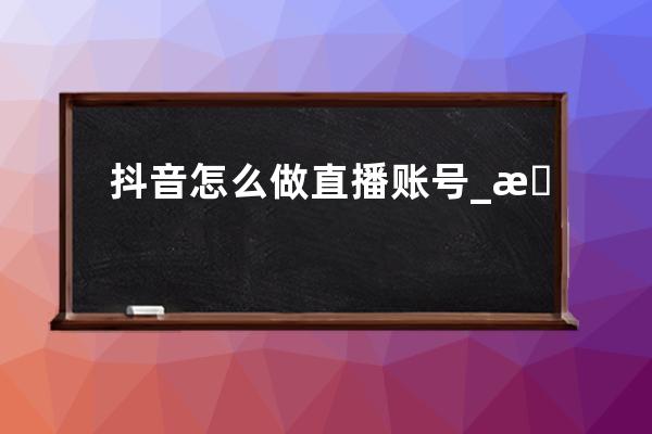 抖音怎么做直播賬號_抖音號直播必須本人嗎 