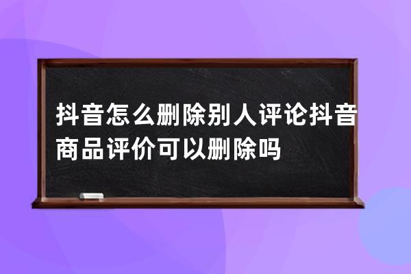 抖音怎么刪除別人評論 抖音商品評價可以刪除嗎 