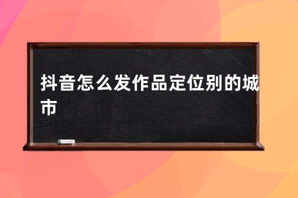 抖音怎么發作品定位別的城市 