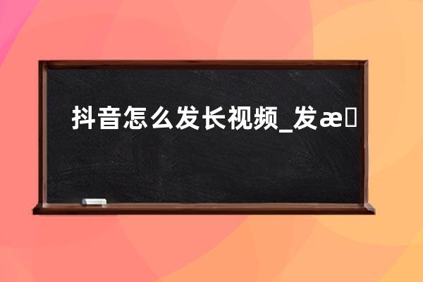 抖音怎么發長視頻_發抖音長視頻的方法 
