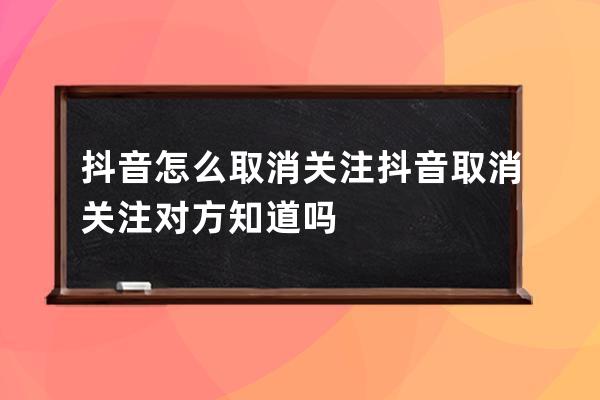 抖音怎么取消關注 抖音取消關注對方知道嗎