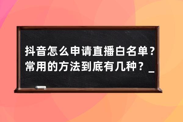 抖音怎么申請直播白名單？常用的方法到底有幾種？_抖音申請白名單流程 