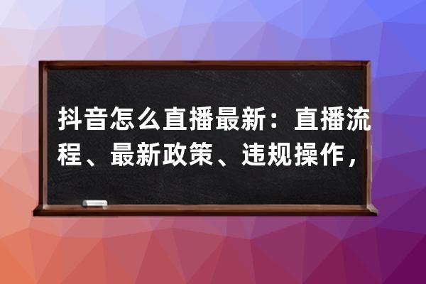 抖音怎么直播最新：直播流程、最新政策、違規操作，一文全解！ 