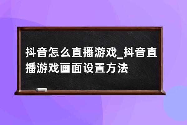 抖音怎么直播游戲_抖音直播游戲畫面設置方法 